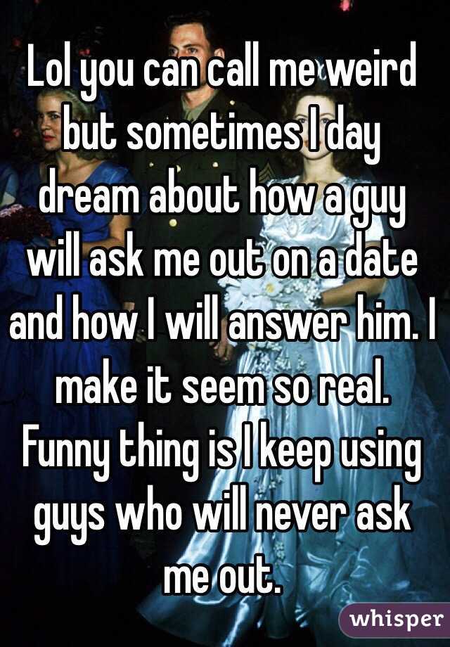 Lol you can call me weird but sometimes I day dream about how a guy will ask me out on a date and how I will answer him. I make it seem so real. Funny thing is I keep using guys who will never ask me out.