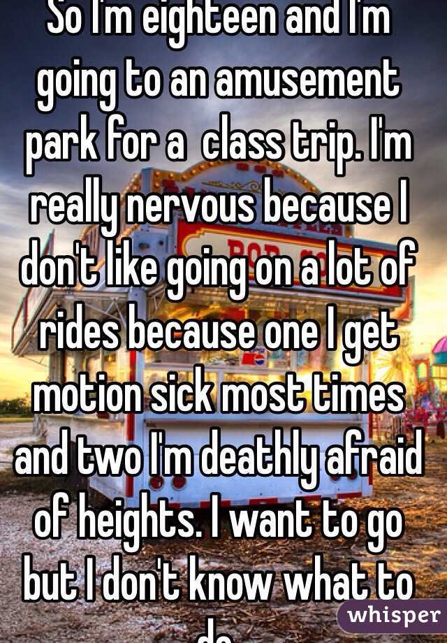So I'm eighteen and I'm going to an amusement park for a  class trip. I'm really nervous because I don't like going on a lot of rides because one I get motion sick most times and two I'm deathly afraid of heights. I want to go but I don't know what to do. 