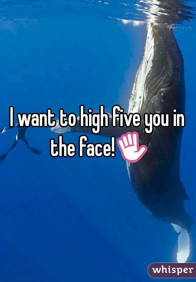 I want to high five you in the face!✋