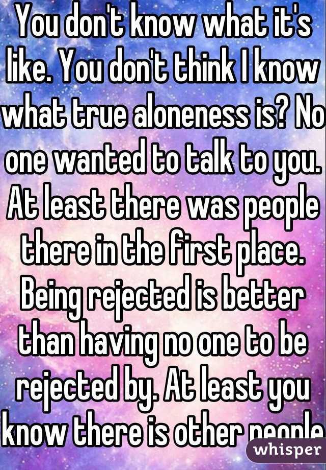 You don't know what it's like. You don't think I know what true aloneness is? No one wanted to talk to you. At least there was people there in the first place. Being rejected is better than having no one to be rejected by. At least you know there is other people.