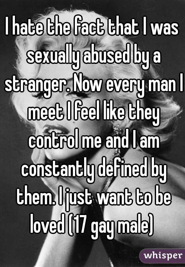 I hate the fact that I was sexually abused by a stranger. Now every man I meet I feel like they control me and I am constantly defined by them. I just want to be loved (17 gay male) 