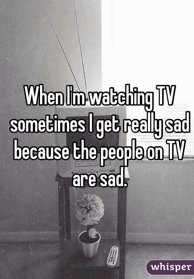 When I'm watching TV sometimes I get really sad because the people on TV are sad.