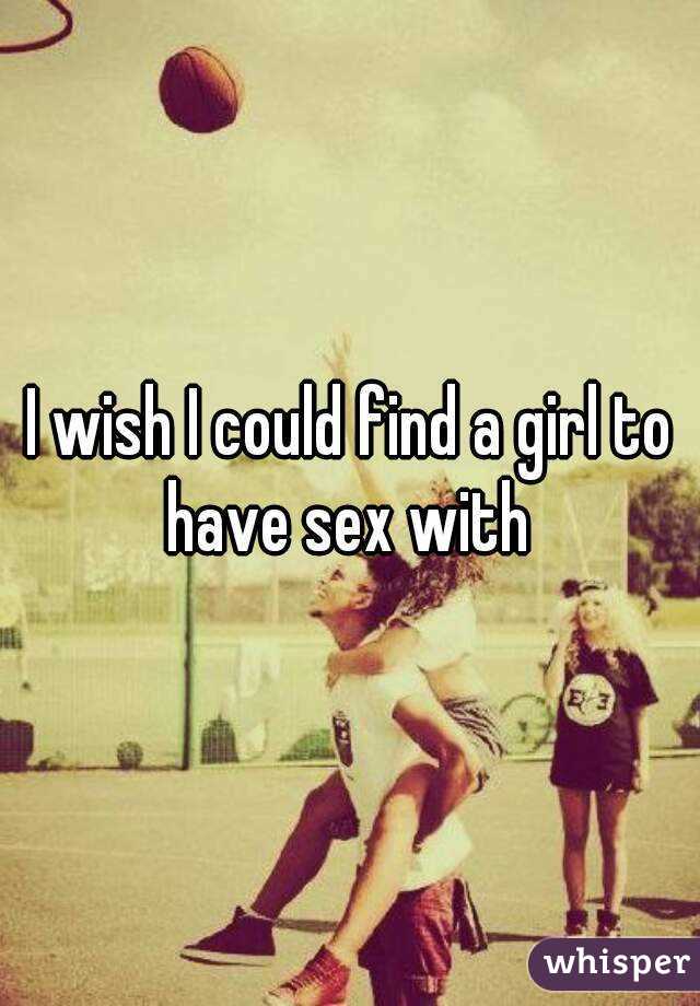 I wish I could find a girl to have sex with 