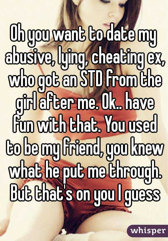 Oh you want to date my abusive, lying, cheating ex, who got an STD from the girl after me. Ok.. have fun with that. You used to be my friend, you knew what he put me through. But that's on you I guess