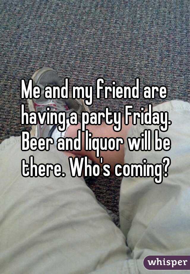 Me and my friend are having a party Friday. Beer and liquor will be there. Who's coming?