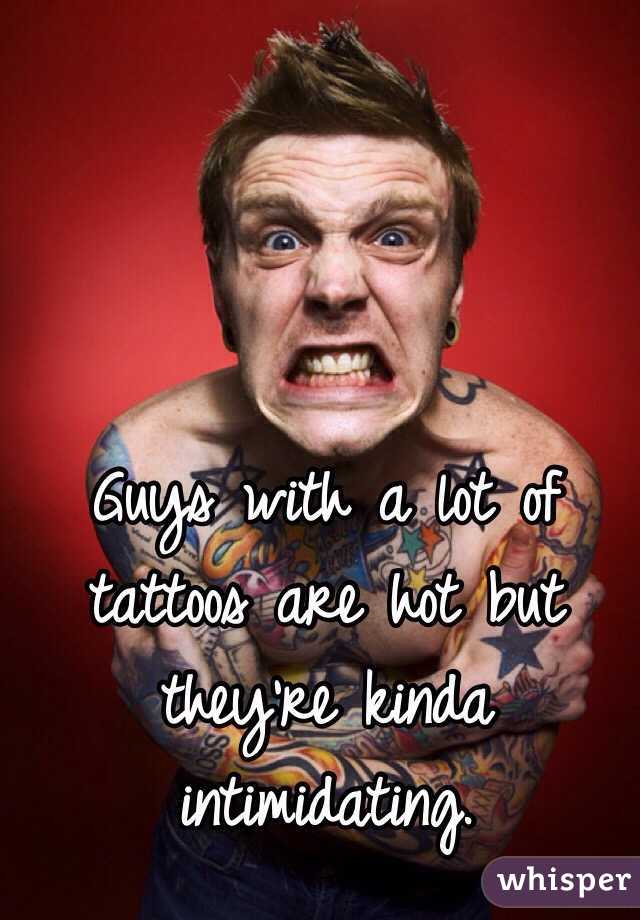 Guys with a lot of tattoos are hot but they're kinda intimidating.