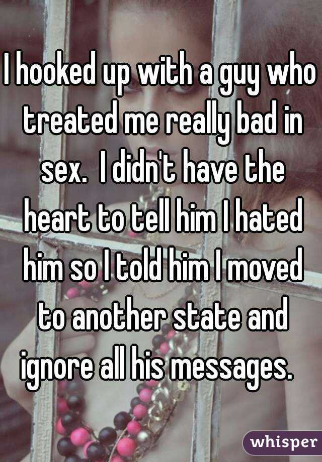 I hooked up with a guy who treated me really bad in sex.  I didn't have the heart to tell him I hated him so I told him I moved to another state and ignore all his messages.  