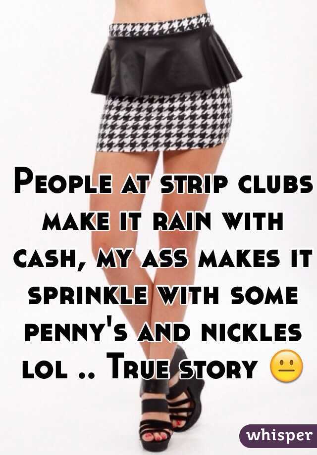 People at strip clubs make it rain with cash, my ass makes it sprinkle with some penny's and nickles lol .. True story 😐