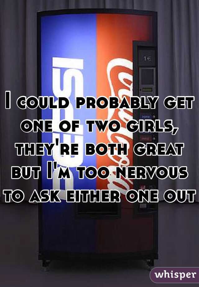 I could probably get one of two girls, they're both great but I'm too nervous to ask either one out