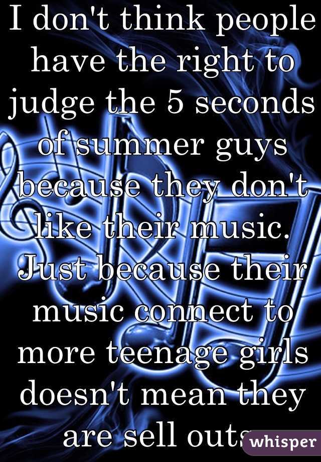 I don't think people have the right to judge the 5 seconds of summer guys because they don't like their music. Just because their music connect to more teenage girls doesn't mean they are sell outs. Respect people's taste in music.