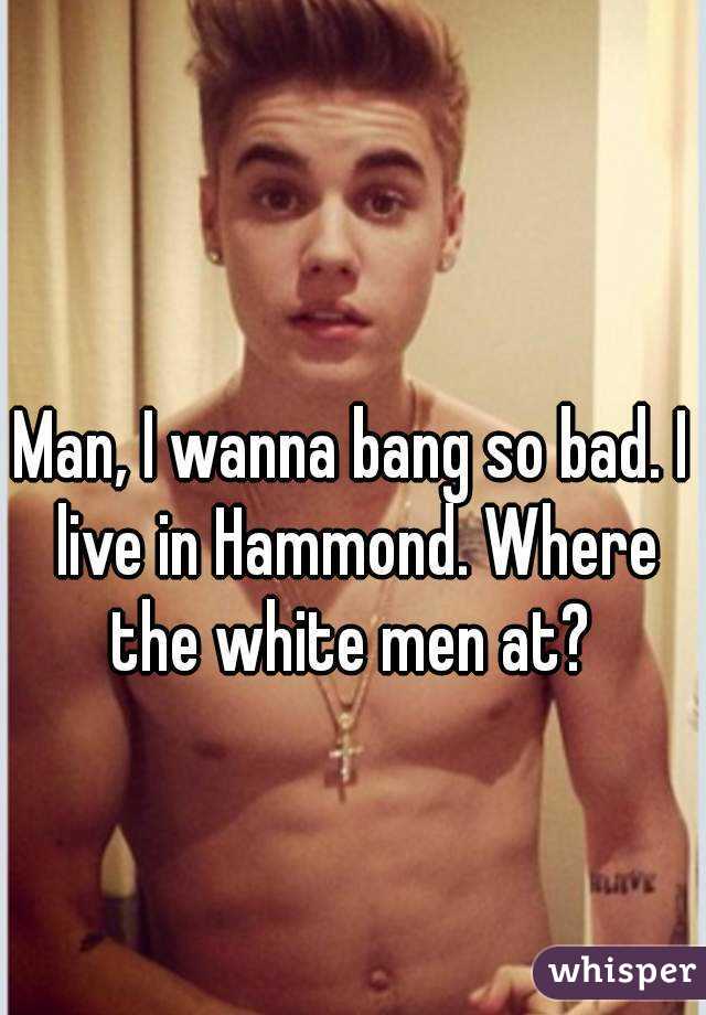 Man, I wanna bang so bad. I live in Hammond. Where the white men at? 