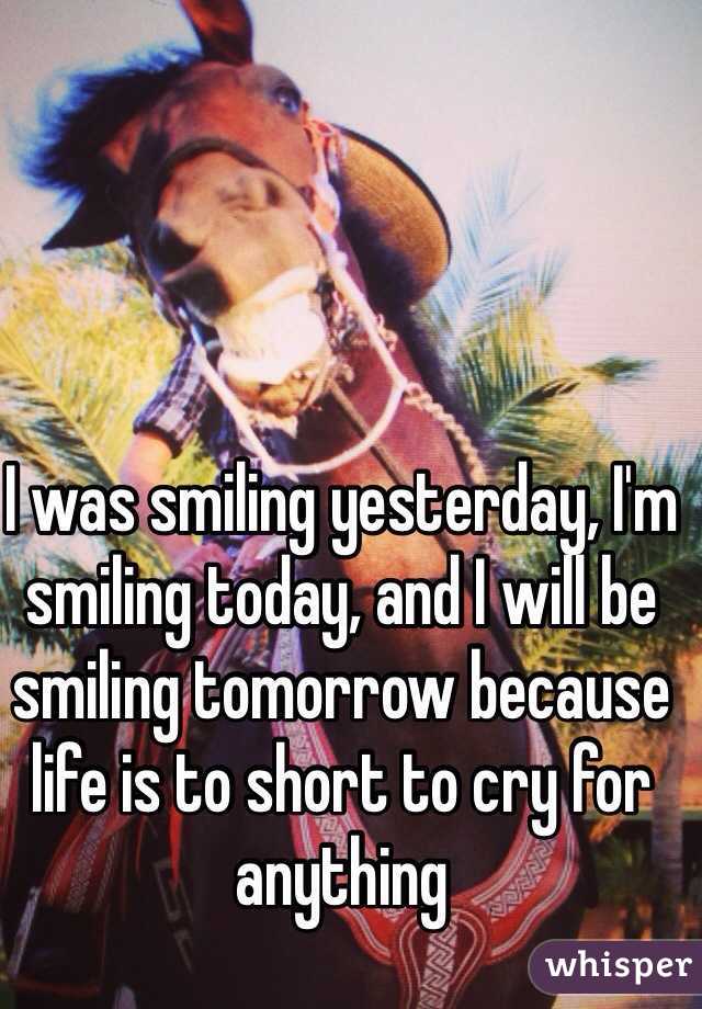 I was smiling yesterday, I'm smiling today, and I will be smiling tomorrow because life is to short to cry for anything 