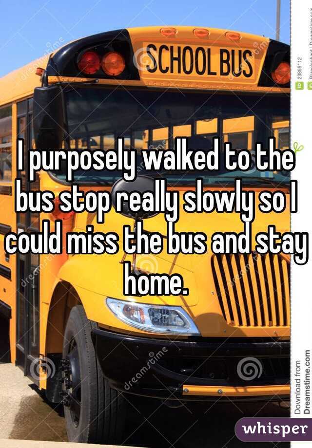 I purposely walked to the bus stop really slowly so I could miss the bus and stay home.