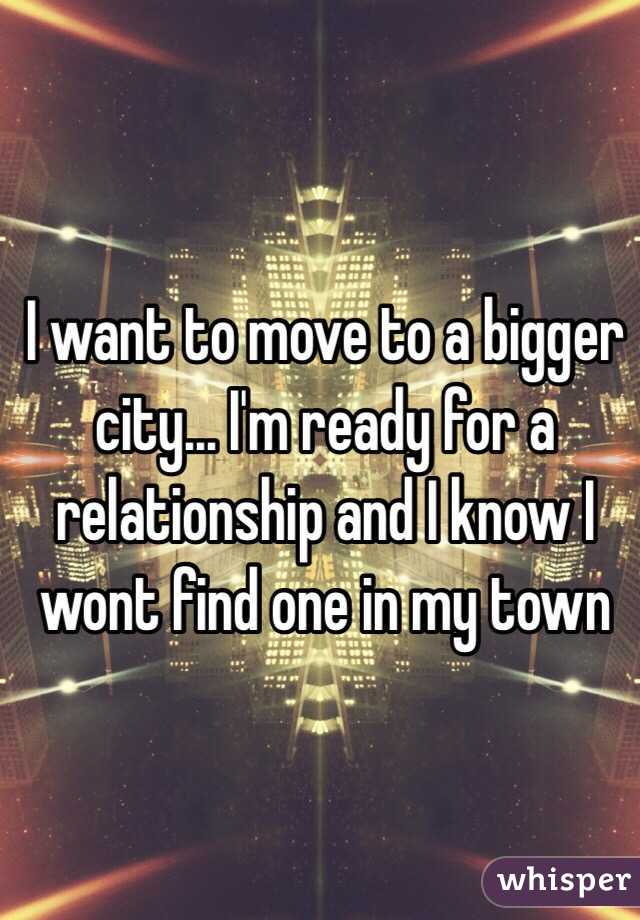 I want to move to a bigger city... I'm ready for a relationship and I know I wont find one in my town 