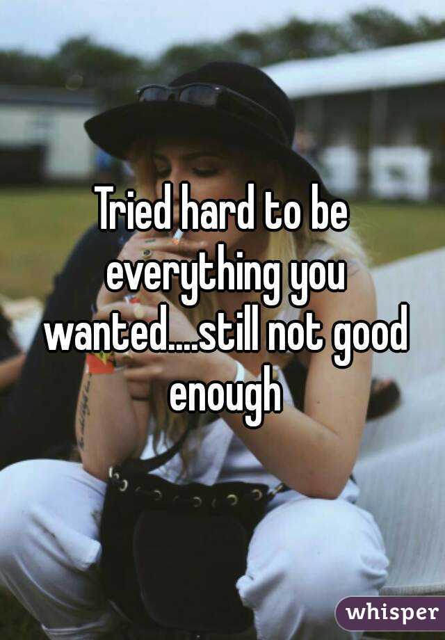 Tried hard to be everything you wanted....still not good enough