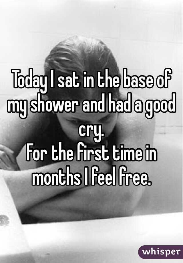 Today I sat in the base of my shower and had a good cry. 
For the first time in months I feel free. 
