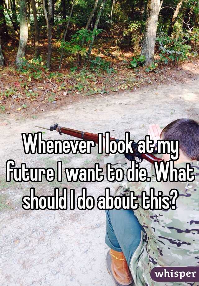 Whenever I look at my future I want to die. What should I do about this?
