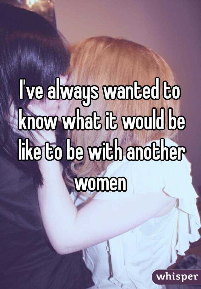 I've always wanted to know what it would be like to be with another women 