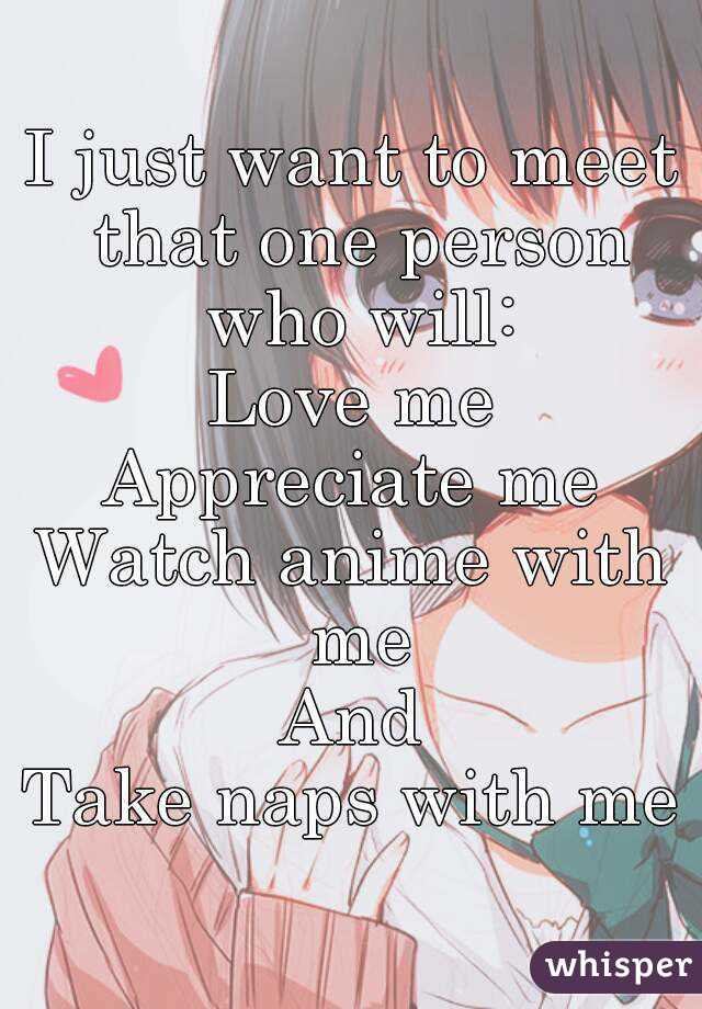 I just want to meet that one person who will:
Love me
Appreciate me
Watch anime with me
And
Take naps with me