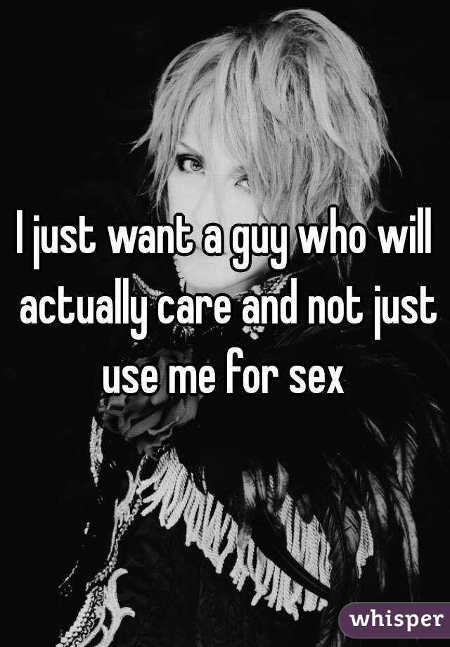 I just want a guy who will actually care and not just use me for sex 