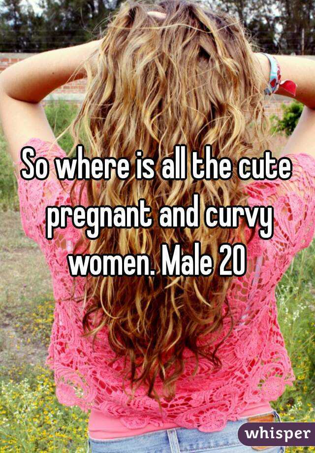So where is all the cute pregnant and curvy women. Male 20 