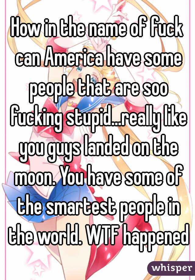 How in the name of fuck can America have some people that are soo fucking stupid...really like you guys landed on the moon. You have some of the smartest people in the world. WTF happened