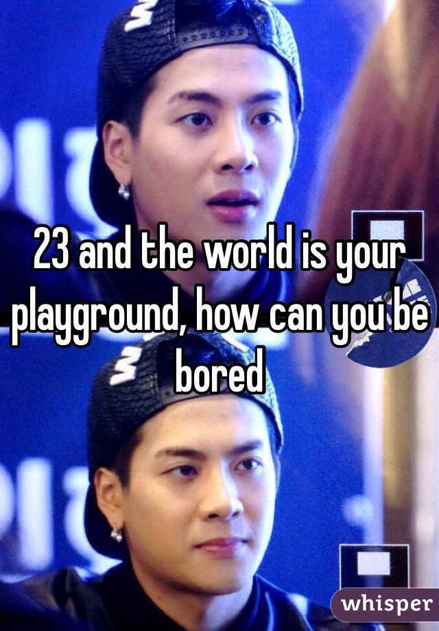 23 and the world is your playground, how can you be bored