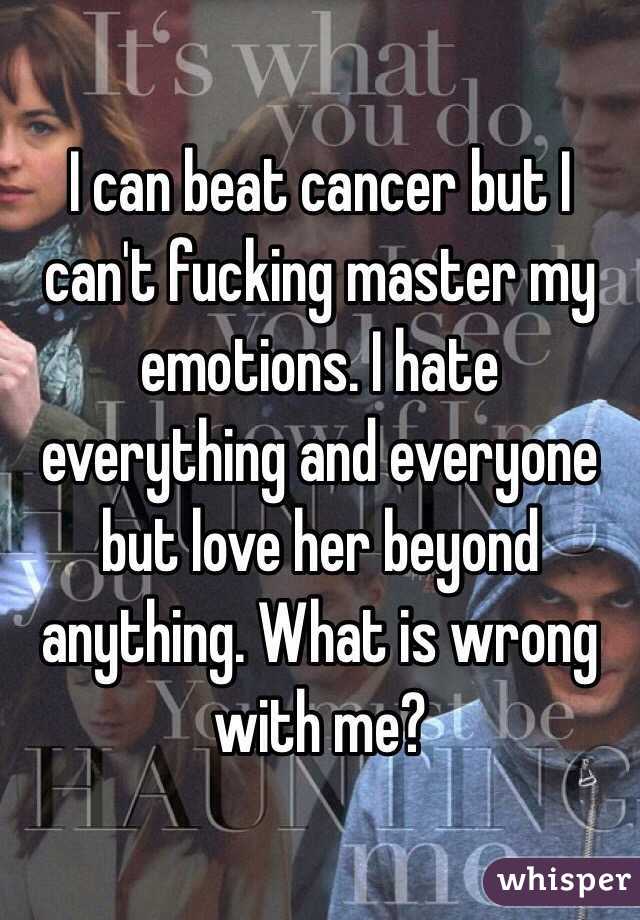 I can beat cancer but I can't fucking master my emotions. I hate everything and everyone but love her beyond anything. What is wrong with me? 
