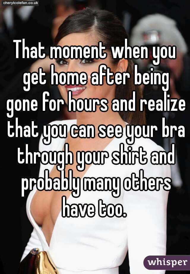 That moment when you get home after being gone for hours and realize that you can see your bra through your shirt and probably many others have too. 