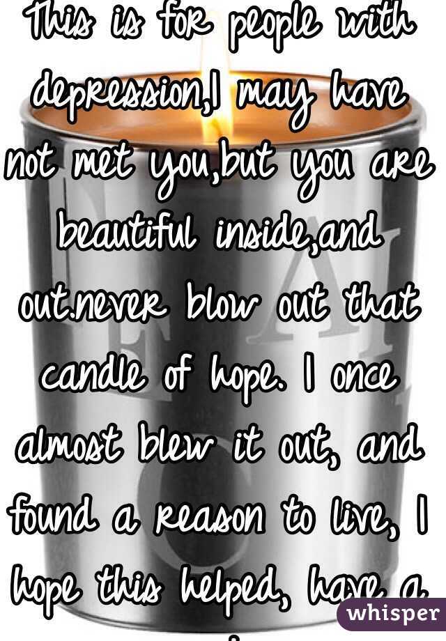 This is for people with depression,I may have not met you,but you are beautiful inside,and out.never blow out that candle of hope. I once almost blew it out, and found a reason to live, I hope this helped, have a nice day.