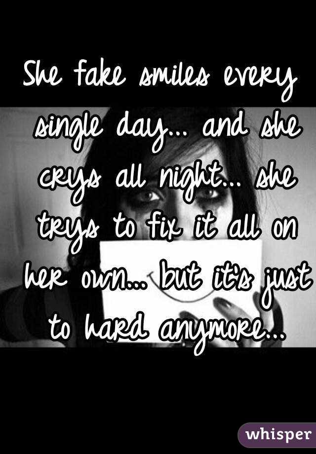 She fake smiles every single day... and she crys all night... she trys to fix it all on her own... but it's just to hard anymore...