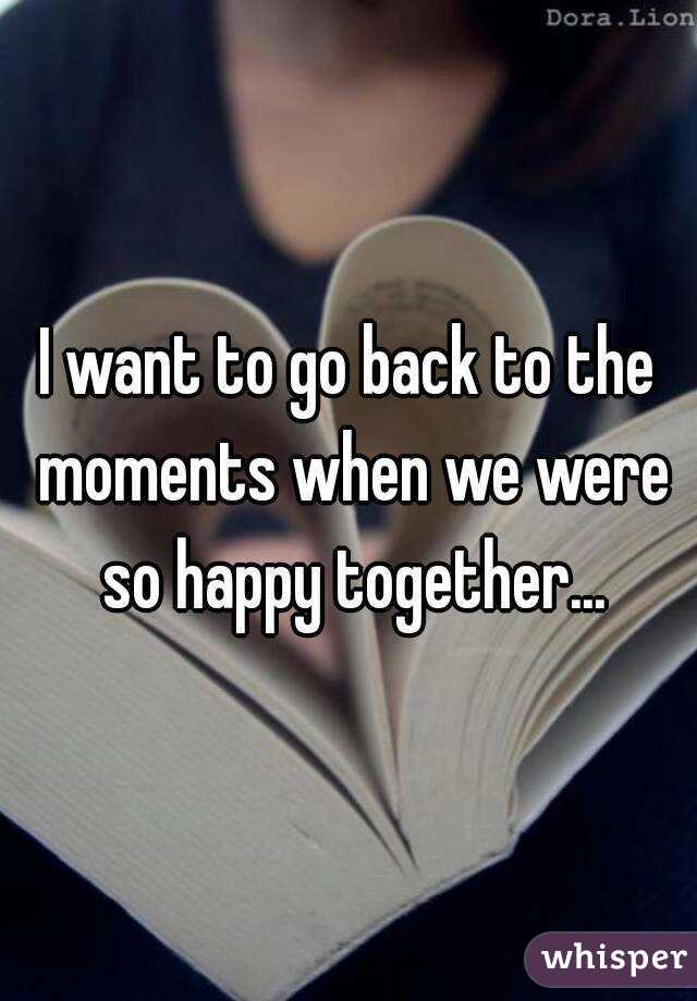 I want to go back to the moments when we were so happy together...