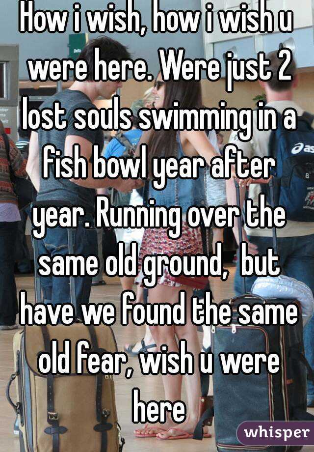 How i wish, how i wish u were here. Were just 2 lost souls swimming in a fish bowl year after year. Running over the same old ground,  but have we found the same old fear, wish u were here