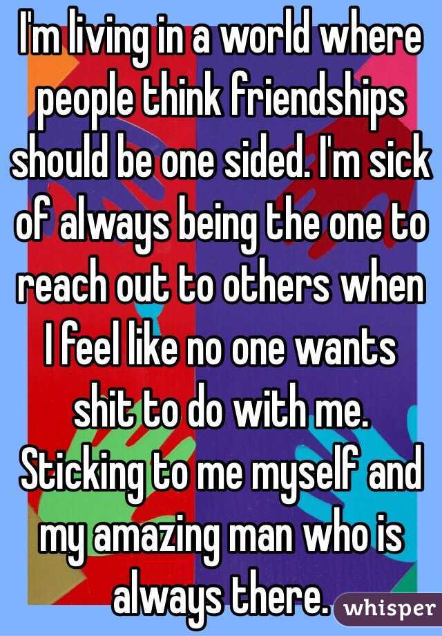I'm living in a world where people think friendships should be one sided. I'm sick of always being the one to reach out to others when I feel like no one wants shit to do with me. Sticking to me myself and my amazing man who is always there. 
