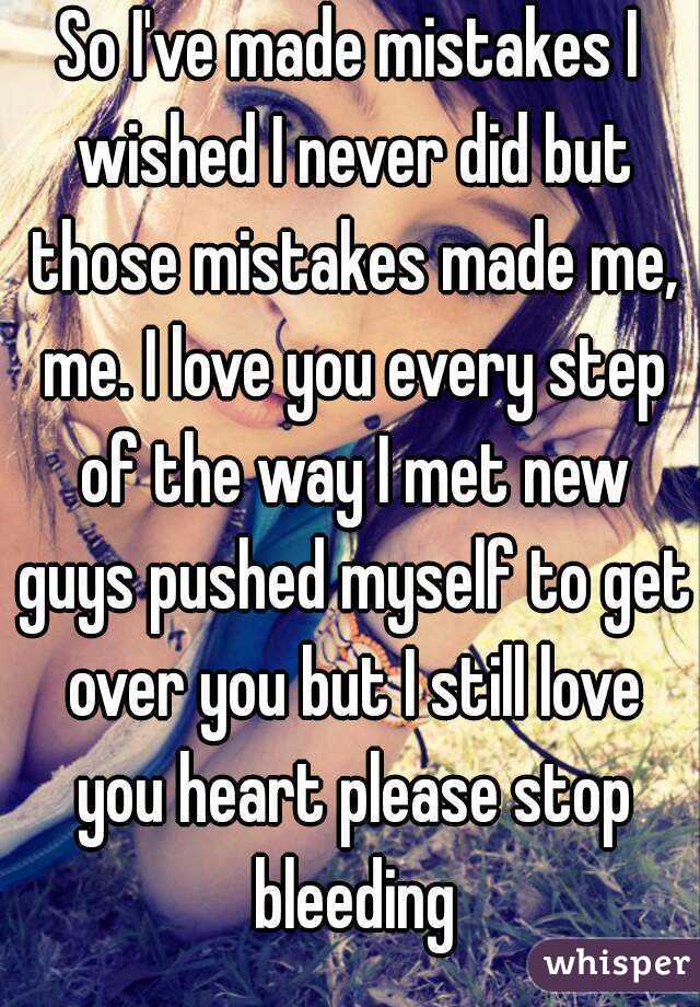 So I've made mistakes I wished I never did but those mistakes made me, me. I love you every step of the way I met new guys pushed myself to get over you but I still love you heart please stop bleeding
