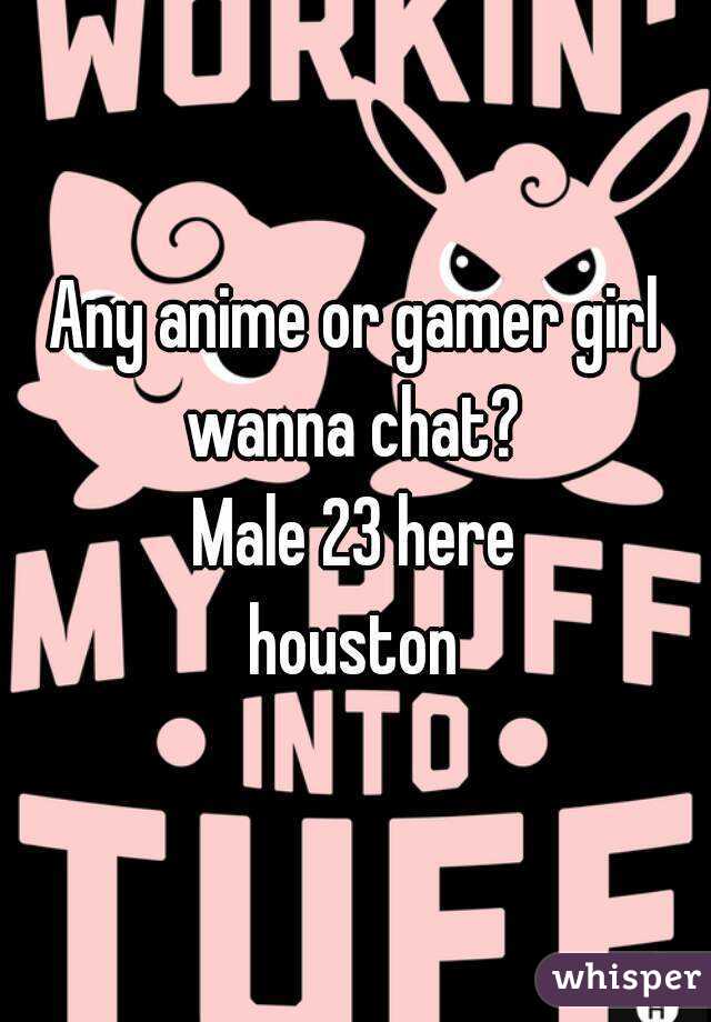Any anime or gamer girl wanna chat? 
Male 23 here
houston