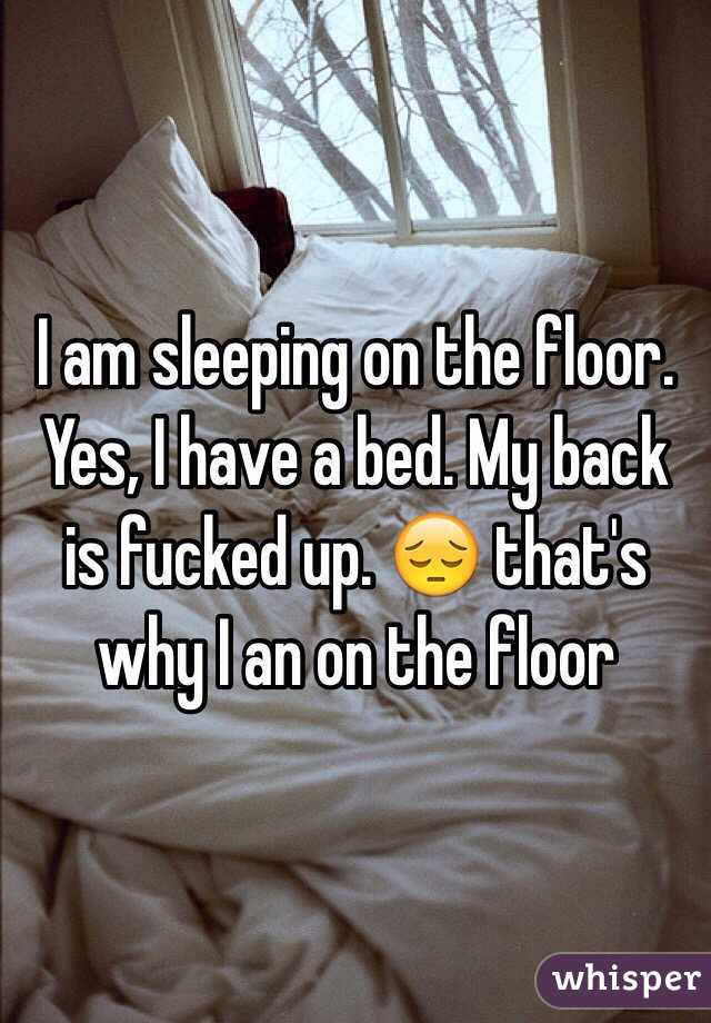I am sleeping on the floor. Yes, I have a bed. My back is fucked up. 😔 that's why I an on the floor 