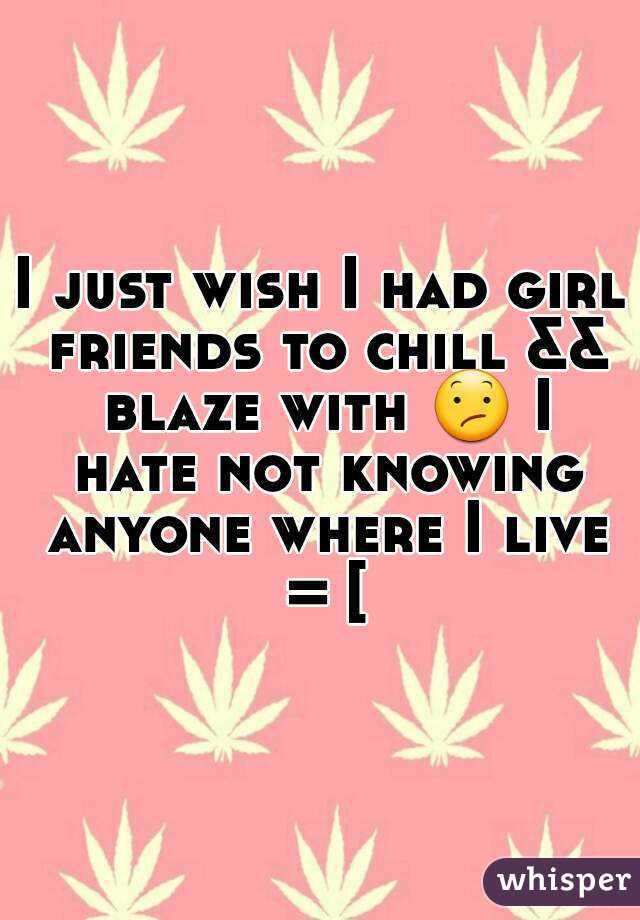 I just wish I had girl friends to chill && blaze with 😕 I hate not knowing anyone where I live = [