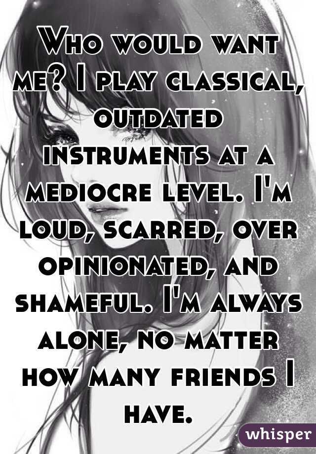 Who would want me? I play classical, outdated instruments at a mediocre level. I'm loud, scarred, over opinionated, and shameful. I'm always alone, no matter how many friends I have. 