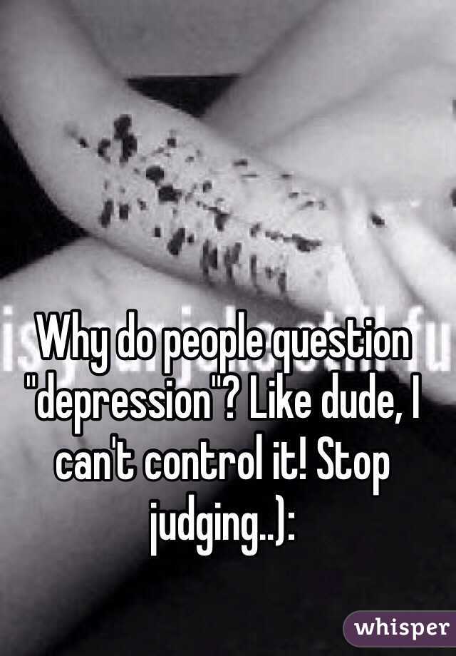 Why do people question "depression"? Like dude, I can't control it! Stop judging..):