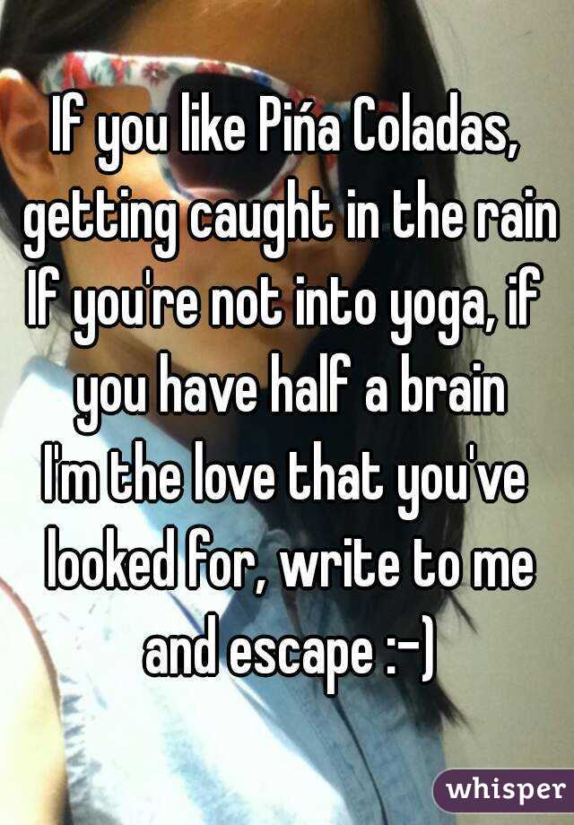 If you like Pińa Coladas, getting caught in the rain
If you're not into yoga, if you have half a brain
I'm the love that you've looked for, write to me and escape :-)