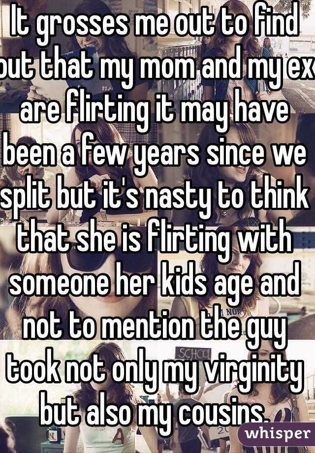 It grosses me out to find out that my mom and my ex are flirting it may have been a few years since we split but it's nasty to think that she is flirting with someone her kids age and not to mention the guy took not only my virginity but also my cousins.