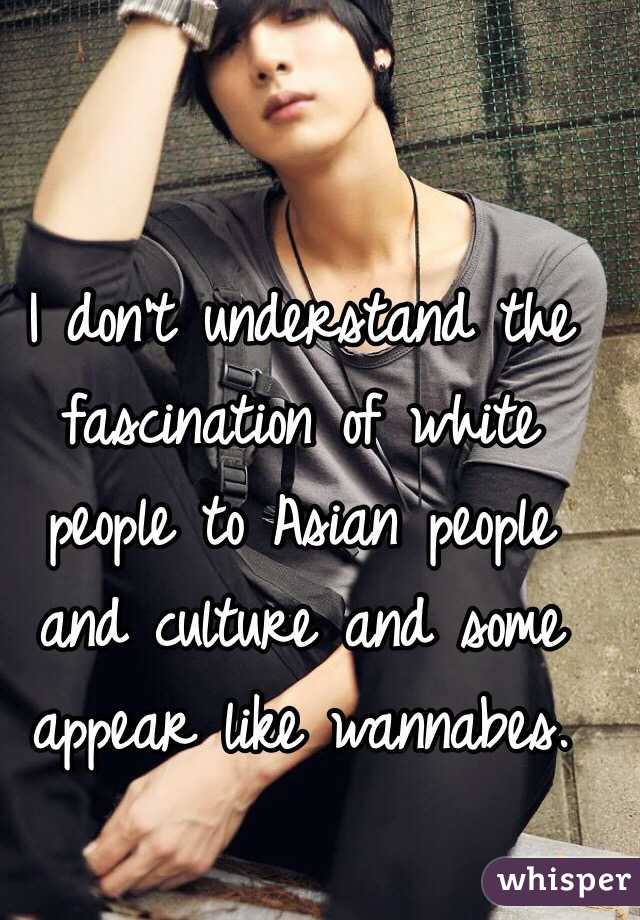 I don't understand the fascination of white people to Asian people and culture and some appear like wannabes.