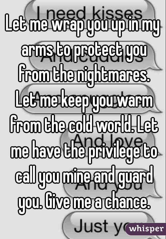 Let me wrap you up in my arms to protect you from the nightmares. Let me keep you warm from the cold world. Let me have the privilege to call you mine and guard you. Give me a chance.