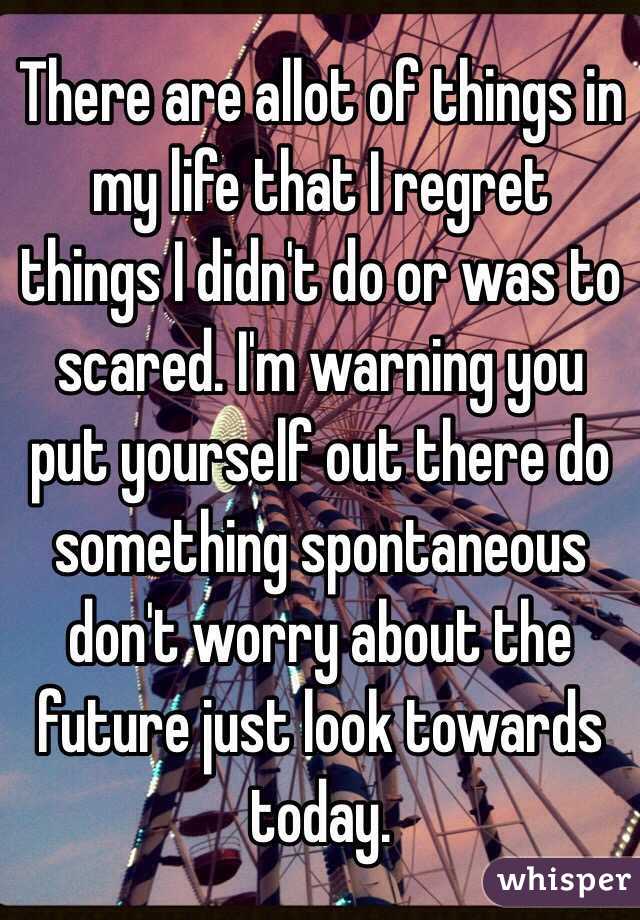 There are allot of things in my life that I regret things I didn't do or was to scared. I'm warning you put yourself out there do something spontaneous don't worry about the future just look towards today.