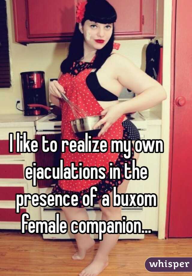 I like to realize my own ejaculations in the presence of a buxom female companion...