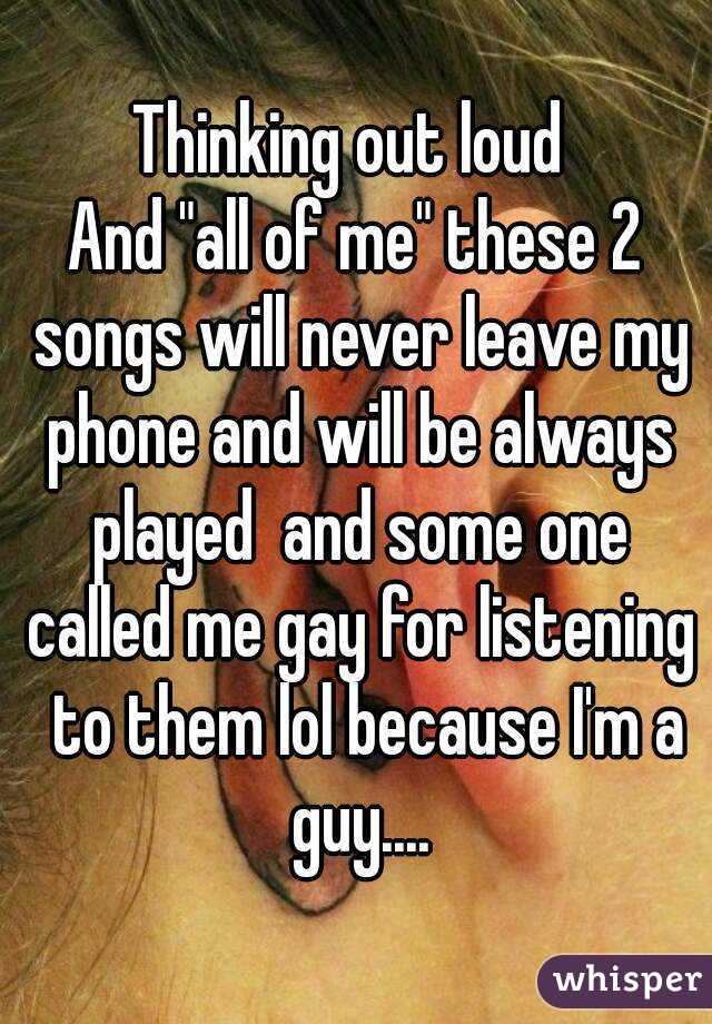 Thinking out loud 
And "all of me" these 2 songs will never leave my phone and will be always played  and some one called me gay for listening  to them lol because I'm a guy....