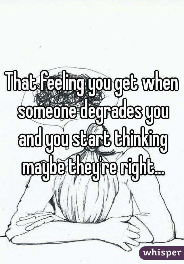 That feeling you get when someone degrades you and you start thinking maybe they're right...