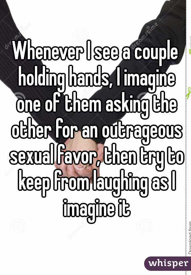 Whenever I see a couple holding hands, I imagine one of them asking the other for an outrageous sexual favor, then try to keep from laughing as I imagine it