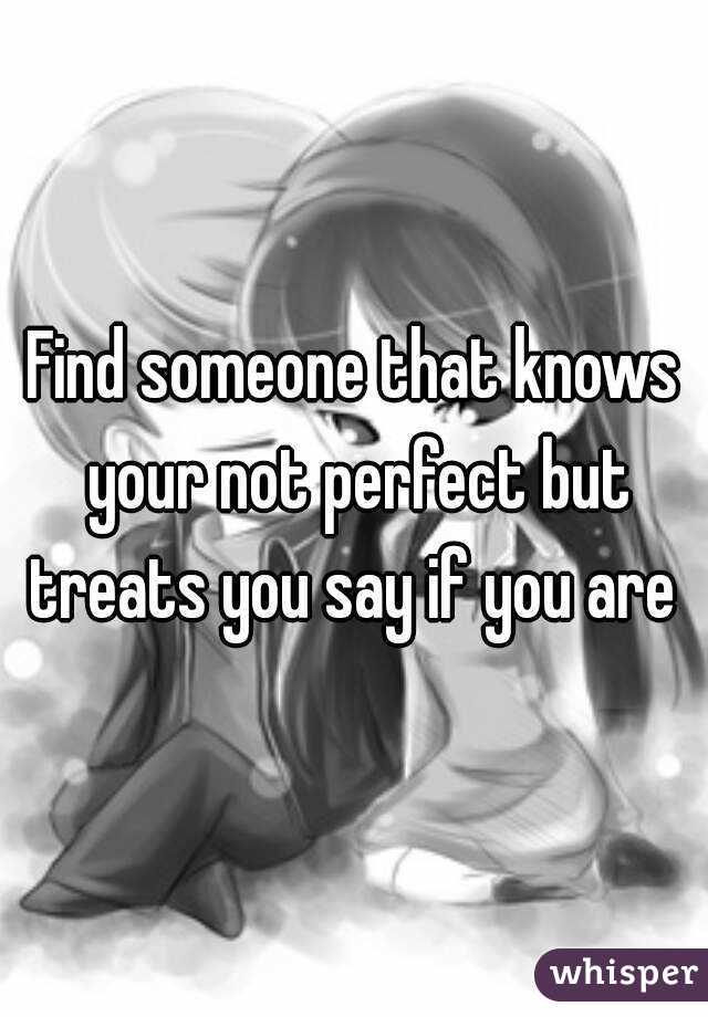 Find someone that knows your not perfect but treats you say if you are 